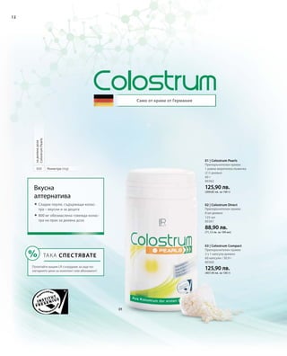 12
800
Само от крави от Германия
ТАКА СПЕСТЯВАТЕ
Попитайте вашия LR сътрудник за още по-
изгодните цени за комплект или абонамент!
Вкусна
алтернатива
 Сладки перли, съдържащи колас-
тра – вкусни и за децата
 800 мг обезмаслена говежда колас-
тра на прах за дневна доза
Коластра (mg)
задневнадоза
ColostrumPearls
80360
125,90 лв.
(407,44 лв. за 100 г)
125 мл
80361
88,90 лв.
(71,12 лв. за 100 мл)
60 г
80362
125,90 лв.
(209,83 лв. за 100 г)
03 | Colostrum Compact
Препоръчителен прием:
2 х 1 капсула дневно
60 капсули / 30,9 г
02 | Colostrum Direct
Препоръчителен прием:
8 мл дневно
01 | Colostrum Pearls
Препоръчителен прием:
1 равна мерителна лъжичка
(2 г) дневно
 