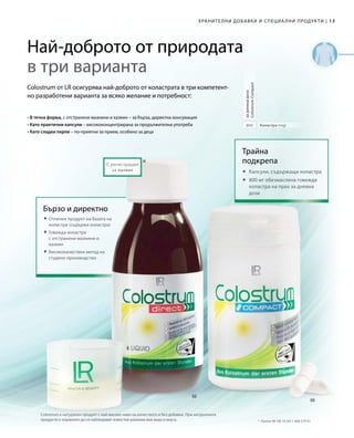 13|
800
*
Colostrum е натурален продукт с най-високо ниво на качеството и без добавки. При натуралните
продукти е нормално да се наблюдават известни разлики във вида и вкуса.
Хранителни добавки и специални продукти
Коластра (mg)
задневнадоза
ColostrumCompact
Трайна
подкрепа
	Капсули, съдържащи коластра
	800 мг обезмаслена говежда
коластра на прах за дневна
доза
С регистрация
за патент
Най-доброто от природата
в три варианта
Colostrum от LR осигурява най-доброто от коластрата в три компетент-
но разработени варианта за всяко желание и потребност:
• В течна форма, с отстранени мазнини и казеин – за бърза, директна консумация
• Като практични капсули – висококонцентрирана за продължителна употреба
• Като сладки перли – по-приятни за прием, особено за деца
 Отличен продукт на базата на
коластра (съдържа коластра)
 Говежда коластра
с отстранени мазнини и
казеин
	Висококачествен метод на
студено производство
Бързо и директно
*	 Патент №: DE 10 2011 008 579 A1
 