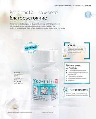 17|Хранителни добавки и специални продукти
80370
85,90 лв.
(572,67 лв. за 100 г)
Патентован
Probiotic12 – за моето
благосъстояние
Пробиотичните бактерии се разделят на повече от 400 различни
бактериални щама. Милиарди от тях населяват червата ни.
Благосъстоянието ни зависи от правилния баланс между тези бактерии.
Probiotic12
Препоръчителен
прием:
1 капсула дневно
30 капсули / 15 г
*	 Патент №: EP 2 228 067 A1
Геловете за пиене Алое Вера от LR са
оптималното допълнение към
Probiotic12. Те подготвят червата за
пробиотичните бактерии.
Вж. от стр. 32
Съвет
Предимствата
на Probiotic
	12 различни бактериални щама
	1 млрд. пробиотични бактерии във
всяка капсула
	С подпомагащ пребиотик
	Патентовано микрокапсулиране
	Без лактоза
ТАКА СПЕСТЯВАТЕ
Попитайте вашия LR сътрудник за още по-
изгодните цени за комплект или абонамент!
Сравнителни цени на дребно с подобни продукти на пазара
 