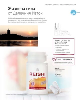 19|Хранителни добавки и специални продукти
80331
84,90 лв.
(558,55 лв. за 100 г)
60
100
240
75%
–
–
Reishi,„гъбата на дълголетието“, както я наричат в Азия, от
хилядолетия е част от културата на Далечния Изток. Нейните
благотворни свойства днес вече са ценени не само в Азия.
Жизнена сила
от Далечния Изток
Витамин С (mg)
Прах от Reishi (mg)
Екстракт от Reishi (mg)
задневнадоза
абсолютно
задневнадоза
NRV
Reishi –„гъбата на
дълголетието“
Reishi plus
Препоръчителен прием:
1 капсула дневно
30 капсули / 15,2 г
	С прах и екстракт от Reishi
	С витамин С
	Позната от традициите на
Далечния изток
	Подходящ продукт за вегани
ТАКА СПЕСТЯВАТЕ
Попитайте вашия LR сътрудник за още по-
изгодните цени за комплект или абонамент!
Сравнителни цени на дребно с подобни продукти на пазара
 