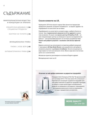 2
| 48
| 54
| 06
| 36
Превърнете 2016 във вашата година! Ние винаги ви предлагаме
правилното решение за вашите потребности – за вашето здраве и за
подобряване на качеството ви на живот.
Подобряването на качеството на живота идва с доброто благосъс-
тояние. Чрез първокласните решения на LR за здравето правим
това възможно. В нашия нов научен център LR Quality of Life – на-
шия специализиран център за иновации и научно-изследователска
дейност – висококвалифицираните ни експерти разработват въз-
можно най-добрите решения с възможно най-висока ефектив-
ност.
Веднага започнете да изпълнявате на практика добрите решения!
С програмата 28 Days Body Mission сме разработили най-доброто
възможно решение за успешно отслабване. Лесната концепция ви
води право по пътя към желаното тегло. Много хора вече постигнаха
целта си и са впечатлени.
Желаем ви приятно разглеждане на каталога! Бъдете здрави!
Мениджърският екип на LR
СЪДЪРЖАНИЕ
Микрохранителни вещества
и концепции за хранене
Функционална грижа
Храните лни добавки и
специа лни продук ти
Контрол на теглото
Грижа с А лое Вера
Антибак териа лна грижа
Попитайте вашия LR сътрудник
за нашия Beauty Collection!
Скъпи клиенти на LR,
Наградата Astra“Company of the Year”бе връчена на LR
на 6 октомври 2015 г.! По този начин LR е отличена от
Европейската асоциация за директни продажби като
най-добра компания за директни продажби. Критерии
за избора са освен всичко друго положителното
развитие на вниманието към марката, повишаването
на социоикономическите ползи на компанията,
а също и предимствата за клиентите.
Отличие за най-добра компания за директни продажби!
 