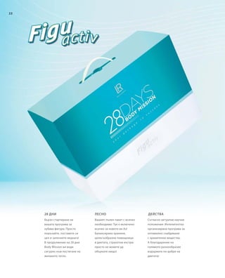 22
Бързо стартиране на
вашата програма за
хубава фигура: Просто
поръчайте, поставете си
цел и започнете веднага!
В продължение на 28 дни
Body Mission ви води
сигурно към постигане на
желаното тегло.
Съгласно актуални научни
положения: Интелигентно
организирана програма за
оптимално снабдяване
с хранителни вещества.
А благодарение на
голямото разнообразие
издържате по-добре на
диетата!
Вашият пълен пакет с всичко
необходимо: Тук е включено
всичко за новото ви Аз!
Балансирано хранене,
целесъобразни помощници
в диетата, страхотни екстри:
просто не можете да
объркате нищо!
28 дни действалесно
 