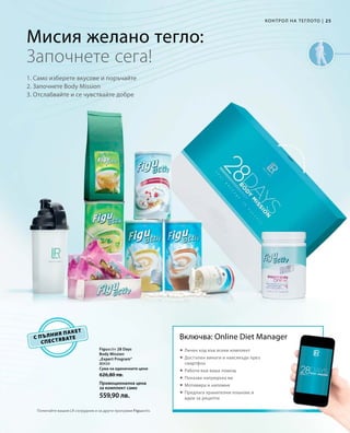 25|
80434
Сума на единичните цени 	
626,80 лв.
Промоционална цена
за комплект само
559,90 лв.
с пълния пакет
спестявате
Мисия желано тегло:
1. Само изберете вкусове и поръчайте
2. Започнете Body Mission
3. Отслабвайте и се чувствайте добре
Започнете сега!
Включва: Online Diet Manager
 Личен код във всеки комплект
 Достъпен винаги и навсякъде през
смартфон
 Работи във ваша помощ
 Показва напредъка ви
 Мотивира и напомня
 Предлага хранителни планове и
идеи за рецепти
Попитайте вашия LR сътрудник и за други програми Figuactiv.
Figuactiv 28 Days
Body Mission
„Expert Program“
Контрол на теглото
 