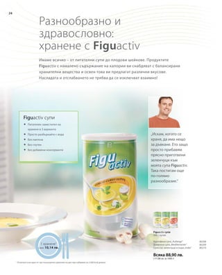 26
Всяка 88,90 лв.
(177,80 лв. за 1000 г)
80208
80209
80210
Разнообразно и
здравословно:
хранене с Figuactiv
Имаме всичко – от питателни супи до плодови шейкове. Продуктите
Figuactiv с намалено съдържание на калории ви снабдяват с балансирани
хранителни вещества и освен това ви предлагат различни вкусове.
Насладата и отслабването не трябва да се изключват взаимно!
1 хранене1
само 10,14 лв.
„Искам, когато се
храня, да има нещо
за дъвкане. Ето защо
просто прибавям
прясно приготвени
зеленчуци към
моята супа Figuactiv.
Така постигам още
по-голямо
разнообразие.“
Figuactiv супи
	Питателен заместител на
	 хранене в 3 варианта
	Просто разбъркайте с вода
	Без лактоза
	Без глутен
	Без добавени консерванти
Figuactiv супи
500 г кутия
Картофена супа„Auberge“
Доматена супа„Mediterranée“
Супа със зеленчуци и къри„India“
1
Отнесено към едно от три пълноценни хранения на ден при набавяне на 2.000 kcal дневно
 