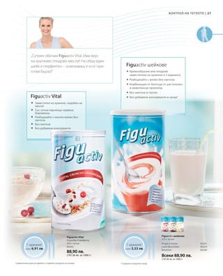 27|
Всеки 88,90 лв.
(197,56 лв. за 1000 г)
80295
88,90 лв.
(197,56 лв. за 1000 г)
80201
80203
80280
1 хранене1
само 6,91 лв.
1 хранене1
само 5,53 лв.
Figuactiv шейкове
 Кремообразни или плодови
заместители на хранене в 3 варианта
 Разбъркайте с мляко без лактоза
 	Комбинация от белтъци от растителен
и животински произход
 	Без лактоза и глутен
 	Без добавени консерванти и захар2
2
Cъдържа натурална захар
Figuactiv шейкове
450 г кутия
Ягода и банан
Latte Macchiato
Ванилия
Figuactiv Vital
Crunchy Cranberry
450 г кутия
Figuactiv Vital
	Заместител на хранене, подобен на
мюсли
	Със сочни парченца червена
боровинка
	Разбъркайте с кисело мляко без
лактоза
	Без лактоза
	Без добавени консерванти
„Сутрин обичам Figuactiv Vital. Има вкус
на хрупкаво плодово мюсли! На обед един
шейк е перфектен – освежаващ е и се при-
готвя бързо!“
Сравнителни цени на дребно с подобни продукти на пазара
Контрол на теглото
 