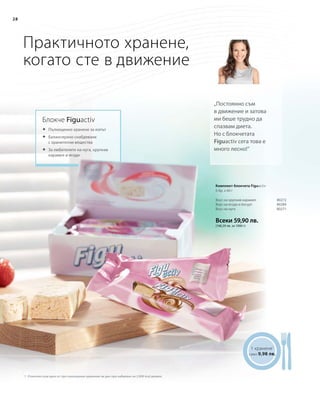 28
Всеки 59,90 лв.
(166,39 лв. за 1000 г)
80272
80284
80271
28
Практичното хранене,
когато сте в движение
Блокче Figuactiv
„Постоянно съм
в движение и затова
ми беше трудно да
спазвам диета.
Но с блокчетата
Figuactiv сега това е
много лесно!“
	Пълноценно хранене за изпът
	Балансирано снабдяване
с хранителни вещества
	За любителите на нуга, хрупкав
карамел и ягоди
1 хранене1
само 9,98 лв.
1 Отнесено към едно от три пълноценни хранения на ден при набавяне на 2.000 kcal дневно
Вкус на хрупкав карамел
Вкус на ягода и йогурт
Вкус на нуга
Комплект блокчета Figuactiv
6 бр. x 60 г
 