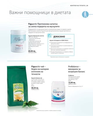 29|
375 г
80550
89,90 лв.
(239,73 лв. за 1000 г)
250 г
80205
48,50 лв.
(19,40 лв. за 100 г)
80102
72,90 лв.
(28,93 лв. за 100 г)
Контрол на теглото
Важни помощници в диетата
Figuactiv Протеинова напитка
за силна подкрепа на мускулите
Figuactiv Протеинова напитка
• 80% чист протеин
• 5 различни протеинови
компонента
• С магнезий и витамин B6
Препоръчителен прием:
една мерителна лъжичка (12,5 г)
на ден, смесена с вода или
нискомаслено мляко
*Европейски орган за безопасност на храните
Научно потвърдено от ЕОБХ (EFSA)*:
Доказано
Поддържането на мускулната маса е изключително важно по време на диета.
Протеиновата напитка Figuactiv доставя допълнителна порция протеини за
подкрепа на мускулната маса.
 Протеините допринасят за поддържане на
мускулната маса
 Протеините допринасят за увеличаване на
мускулната маса
 Магнезият допринася за нормален синтез на
белтъци и мускулна функция
 Витамин B6 допринася за нормална обмяна
на белтъците и гликогена
Figuactiv чай –
беден на калории
източник на
течности
ProBalance –
минерали за
вътрешен баланс
Figuactiv Билков чай
Състав: зелен чай, листа от
мате, кора от лапачо, листа
от коприва, ройбос, лимоно-
ва трева и сладък корен.
ProBalance
Препоръчителен прием:
3 х 4 таблетки дневно
360 таблетки / 252 г
Повече информация на стр. 21.
Сравнителни цени на дребно с подобни продукти на пазара
Контрол на теглото
 
