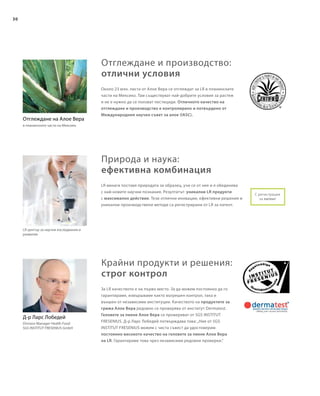 30
Около 23 млн. листа от Алое Вера се отглеждат за LR в планинските
части на Мексико. Там съществуват най-добрите условия за растеж
и не е нужно да се ползват пестициди. Отличното качество на
отглеждане и производство е контролирано и потвърдено от
Международния научен съвет за алое (IASC).
За LR качеството е на първо място. За да можем постоянно да го
гарантираме, извършваме както вътрешен контрол, така и
външен от независими институции. Качеството на продуктите за
грижа Алое Вера редовно се проверява от институт Dermatest.
Геловете за пиене Алое Вера се проверяват от SGS INSTITUT
FRESЕNIUS. Д-р Ларс Лобедей потвърждава това:„Ние от SGS
INSTITUT FRESENIUS можем с чиста съвест да удостоверим
постоянно високото качество на геловете за пиене Алое Вера
на LR. Гарантираме това чрез независими редовни проверки.“
LR център за научни изследвания и
развитие
LR винаги поставя природата за образец, учи се от нея и я обединява
с най-новите научни познания. Резултатът: уникални LR продукти
с максимално действие. Тези отлични иновации, ефективни решения и
уникални производствени методи са регистрирани от LR за патент.
Отглеждане на Алое Вера
в планинските части на Мексико
С регистрация
за патент
Д-р Ларс Лобедей
Division Manager Health Food
SGS INSTITUT FRESENIUS GmbH
Отглеждане и производство:
отлични условия
Природа и наука:
ефективна комбинация
Крайни продукти и решения:
строг контрол
 