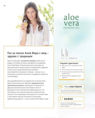 32
6075 % Витамин С (mg)
задневнадоза
абсолютно
задневнадоза
NRVНашият оригинал!
Важно
ТАКА СПЕСТЯВАТЕ
Попитайте вашия LR сътрудник за още по-
изгодните цени за комплект или абонамент!
Хранете се разнообразно и
балансирано и водете здравословен
начин на живот.
Гел за пиене Алое Вера с мед –
здраве с традиции
Едва ли има друг натурален продукт, който да се
радва на толкова успешна хилядолетна традиция,
като Алое Вера. Независимо дали става дума за
мексиканското племе ацтеки, за фараоните в Древен
Египет или за Карл Велики при неговите
многобройни пътувания и походи – всички те са
познавали и ценели полезните за здравето свойства
на Алое Вера.
При разработването на първия гел за пиене Алое
Вера LR използва като образец традиционната
оригинална рецепта, преоткрита и записана от
францисканския монах отец Романо Заго от
Бразилия. В нея той описва комбинацията от гел
Алое Вера и чист цветен мед като изключително
полезна. LR оптимизира тази рецепта в съответствие
с най-новите научни познания и получихме
удивителен резултат – гела за пиене Алое Вера с мед!
	90% чист гел от листата на Алое
Вера
	9% висококачествен цветен мед
	По оригиналната рецепта на Отец
Романо Заго
	Изключително щадящо произ-
водство
 