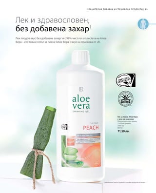 35|Хранителни добавки и специални продукти
1000 мл
80750
71,50 лв.
Лек плодов вкус без добавена захар1
и с 98% чист гел от листата на Алое
Вера – ето това е гелът за пиене Алое Вера с вкус на праскова от LR.
Лек и здравословен,
без добавена захар1
Гел за пиене Алое Вера
с вкус на праскова
Препоръчителен прием:
3 х 30 мл дневно
Сравнителни цени на дребно с подобни продукти на пазара
 