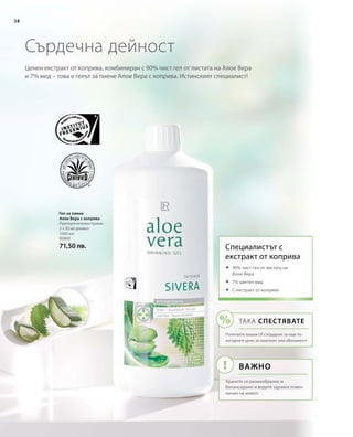 38
1000 мл
80800
71,50 лв.
Ценен екстракт от коприва, комбиниран с 90% чист гел от листата на Алое Вера
и 7% мед – това е гелът за пиене Алое Вера с коприва. Истинският специалист!
Сърдечна дейност
Гел за пиене
Алое Вера с коприва
Препоръчителен прием:
3 х 30 мл дневно
Специалистът с 
екстракт от коприва
	90% чист гел от листата на
Алое Вера
	7% цветен мед
	С екстракт от коприва
ТАКА СПЕСТЯВАТЕ
Попитайте вашия LR сътрудник за още по-
изгодните цени за комплект или абонамент!
Важно
Хранете се разнообразно и
балансирано и водете здравословен
начин на живот.
 