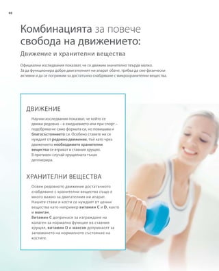 40
Официални изследвания показват, че се движим значително твърде малко.
За да функционира добре двигателният ни апарат обаче, трябва да сме физически
активни и да се погрижим за достатъчно снабдяване с микрохранителни вещества.
Движение и хранителни вещества
Комбинацията за повече
свобода на движението:
ДВИЖЕНИЕ
ХРАНИТЕЛНИ ВЕЩЕСТВА
Научни изследвания показват, че който се
движи редовно – в ежедневието или при спорт –
подобрява не само формата си, но повишава и
благосъстоянието си. Особено ставите ни се
нуждаят от редовно движение, тъй като чрез
движението необходимите хранителни
вещества се втриват в ставния хрущял.
В противен случай хрущялната тъкан
дегенерира.
Освен редовното движение достатъчното
снабдяване с хранителни вещества също е
много важно за двигателния ни апарат.
Нашите стави и кости се нуждаят от ценни
вещества като например витамин C и D, както
и манган.
Витамин C допринася за изграждане на
колаген за нормална функция на ставния
хрущял, витамин D и манган допринасят за
запазването на нормалното състояние на
костите.
 