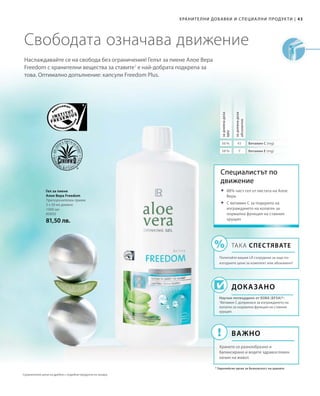 43|Хранителни добавки и специални продукти
1000 мл
80850
81,50 лв.
56 % 45
58 % 7
Наслаждавайте се на свобода без ограничения! Гелът за пиене Алое Вера
Freedom с хранителни вещества за ставите1
е най-добрата подкрепа за
това. Оптимално допълнение: капсули Freedom Plus.
Свободата означава движение
Гел за пиене
Алое Вера Freedom
Препоръчителен прием:
3 х 30 мл дневно
Специалистът по
движение
Доказано
Научно потвърдено от ЕОБХ (EFSA)*:
1
Витамин С допринася за изграждането на
колаген за нормална функция на ставния
хрущял.
* Европейски орган за безопасност на храните
	88% чист гел от листата на Алое
Вера
	С витамин C за подкрепа на
изграждането на колаген за
нормална функция на ставния
хрущял
ТАКА СПЕСТЯВАТЕ
Попитайте вашия LR сътрудник за още по-
изгодните цени за комплект или абонамент!
Важно
Хранете се разнообразно и
балансирано и водете здравословен
начин на живот.
задневнадоза
NRV
задневнадоза
абсолютно
Витамин С (mg)
Витамин Е (mg)
Сравнителни цени на дребно с подобни продукти на пазара
 