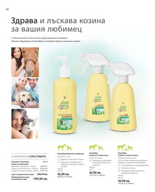 44
20123
42,90 лв.
42,90 лв.
42,90 лв.
Сума на единичните цени 128,70 лв.
Промоционална цена
на комплекта само 109,90 лв.
Здрава и лъскава козина
за вашия любимец
• С конски кестен и Cistus Incanus срещу паразити по козината
• Високо съдържание на Алое Вера за натурална грижа за козината и кожата
С КОМПЛЕКТА СПЕСТЯВАТЕ
Комплект Алое Вера
Грижа за животните	
Шампоан за животни · 500мл
Спрей за лъскав косъм · 400 мл
Спрей за спешна помощ · 400 мл
500 мл
20120
42,90 лв.
(85,80 лв. за 1000 мл)
400 мл
20121
42,90 лв.
(107,25 лв. за 1000 мл) 400 мл
20122
42,90 лв.
(107,25 лв. за 1000 мл)
		Щадящо почистване и грижа
		Козината на домашния ви
любимец става мека, гладка и
лъскава
		Разкрасява и увеличава
естествения блясък на
козината
По естествен начин укрепва кожната
бариера на домашния ви любимец.
		Осигурява достатъчна хидратация
		Екстракт от Cistus
		Подпомага отблъскването на
досадните паразити
Алое Вера
Спрей за лъскав косъм
Алое Вера
Спрей за спешна помощ
Алое Вера Шампоан за животни
За кучета, котки и конеЗа кучета и коне
За кучета и коне
 