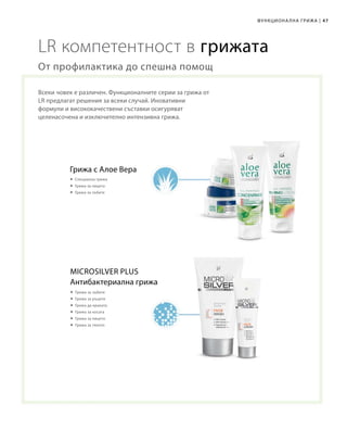 47|Функционална грижа
LR компетентност в грижата
Всеки човек е различен. Функционалните серии за грижа от
LR предлагат решения за всеки случай. Иновативни
формули и висококачествени съставки осигуряват
целенасочена и изключително интензивна грижа.
От профилактика до спешна помощ
Грижа с Алое Вера
 Специална грижа
 Грижа за лицето
 Грижа за зъбите
Антибактериална грижа
 Грижа за зъбите
 Грижа за ръцете
 Грижа да краката
 Грижа за косата
 Грижа за лицето
 Грижа за тялото
Microsilver Plus
 
