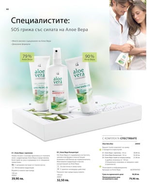 48
100 мл
20002
39,90 лв.
100 мл
20001
32,50 лв.
 20050
39,90 лв.
32,50 лв.
21,90 лв.
94,30 лв.
79,90 лв.
Aloe Vera Box
Сума на единичните цени
Промоционална цена
на комплекта само
Вашият пълен комплект за грижа
3 продукта в една кутия:
01 | Алое Вера с прополис, 100 мл
02 | Алое Вера Концентрат, 100 мл
03 | Алое Вера Спрей за спешна помощ
в удобна опаковка от 150 мл
(Специалната опаковка се предлага само
в комплекта)
Получавате и информационна
брошура за Алое Вера 		 БЕЗПЛАТНО
02 | Алое Вера Концентрат
Гел Алое Вера от сърцевината на листото,
запазен във форма и консистенция
възможно най-близки до първоначалната.
Максимална хидратация и висока
концентрация на Алое Вера.
		За еластична и свежа кожа
		С приятно охлаждащо действие
Нанесете при нужда върху кожата.
01 | Алое Вера с прополис
Нежен лосион. Съчетава прополиса от пчелните
пити с хидратиращо Алое Вера и представлява
богат крем за суха и нуждаеща се от специални
грижи кожа.
		С натурален екстракт от пчелен восък
		Интензивна хидратация
Втрийте в кожата при нужда.
48
90 %
Алое Вера
79 %
Алое Вера
С КОМПЛЕКТА СПЕСТЯВАТЕ
• Много високо съдържание на Алое Вера
• Доказани формули
SOS грижа със силата на Алое Вера
Специалистите:
 