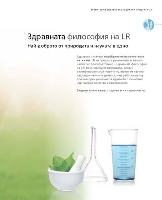 5|
Най-доброто от природата и науката в едно
Здравето означава подобряване на качеството
на живот. LR ви предлага решението за вашето
цялостно благосъстояние – здравната философия
на LR. Вдъхновени от природата, винаги
в комбинация с най-новите познания от научно-
изследователската дейност, ние работим върху
превъзходни решения за здравето с възможно
най-високо качество и ефективност.
Защото за нас вашето здраве е на първо място.
Здравната философия на LR
Хранителни добавки и специални продукти
 