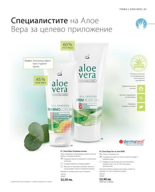 51|Грижа с А лое Вера
100 мл
20003
32,50 лв.
200 мл
20004
52,90 лв.
(26,45 лв. за 100 мл)
45 %
Алое Вера
60 %
Алое Вера
01 | Алое Вера Загряващ лосион
Леко загряващ и подхранващ кожата лосион.
Грижа с натурални масла.
		Съдържа масло от евкалипт и полегнала
голтерия
		 Създава приятен загряващ ефект
		Маслата от маслини, жожоба, кайсии и
сусам правят кожата коприненонежна
Втрийте в големи участъци от кожата.
02 | Алое Вера Гел за тяло MSM
Мек, бързо попиващ гел.
		Съдържа екстракт от листа от мечо грозде и
върбова кора.
		Перфектно допълнение към Алое Вера
Freedom (вж. стр. 42–43) за външно
приложение.
Нанесете обилно върху участъците, които се
нуждаят от тази специална грижа.
Специалистите на Алое
Вера за целево приложение
+
Високо съдържание
на Алое Вера
Подбрани
активни съставки
Дерматологично
тестван
Отлично качество
и сертифицирани
източници на
суровините
Съвет: Затоплящ ефект
при студени
крака
Сравнителни цени на дребно с подобни продукти на пазара
 