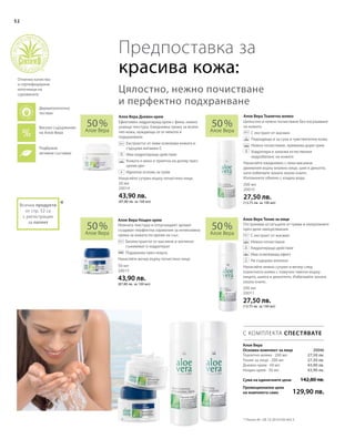 52
50 мл
20015
43,90 лв.
(87,80 лв. за 100 мл)
200 мл
20011
27,50 лв.
(13,75 лв. за 100 мл)
50 мл
20014
43,90 лв.
(87,80 лв. за 100 мл)
200 мл
20010
27,50 лв.
(13,75 лв. за 100 мл)
50 %
Алое Вера
50 %
Алое Вера
50 %
Алое Вера
50 %
Алое Вера
Сума на единичните цени
Промоционална цена
на комплекта само
142,80 лв.
129,90 лв.
27,50 лв.
27,50 лв.
43,90 лв.
43,90 лв.
 20046
*
Отстранява остатъците от грима и натрупаните
през деня замърсявания.
		С екстракт от жасмин
		Нежно почистване
		Хидратиращо действие
		Има освежаващ ефект
		Не съдържа алкохол
Нанасяйте нежно сутрин и вечер след
тоалетното мляко с памучен тампон върху
лицето, шията и деколтето. Избягвайте зоната
около очите.
Нежната текстура и отпускащият аромат
създават перфектна хармония за интензивна
грижа за кожата по време на сън.
		Биоекстрактът от маслини и зехтинът
съживяват и хидратират
		Подхранва през нощта.
Нанасяйте вечер върху почистено лице.
Ефективен хидратиращ крем с фина, нежно
ухаеща текстура. Ежедневна грижа за всеки
тип кожа, нуждаеща се от мекота и
подхранване.
		Екстрактът от киви освежава кожата и
съдържа витамин С
		Има хидратиращо действие
		Кожата е мека и приятна на допир през
целия ден
		Идеална основа за грим
Нанасяйте сутрин върху почистено лице.
Цялостно и нежно почистване без изсушаване
на кожата.
		С екстракт от жасмин
		Подходящо и за суха и чувствителна кожа.
		Нежно почистване, премахва дори грим
		Хидратира и запазва естествения
хидробаланс на кожата
Нанасяйте ежедневно с леки масажни
движения върху влажно лице, шия и деколте,
като избягвате зоната около очите.
Изплакнете обилно с хладка вода.
С КОМПЛЕКТА СПЕСТЯВАТЕ
Алое Вера Тоалетно млякоАлое Вера Дневен крем
Алое Вера Нощен крем Алое Вера Тоник за лице
Алое Вера
Основен комплект за лице
Предпоставка за
красива кожа:
Цялостно, нежно почистване
и перфектно подхранване
* Патент №.: DE 10 2010 030 443.3
+
Високо съдържание
на Алое Вера
Подбрани
активни съставки
Дерматологично
тестван
Отлично качество
и сертифицирани
източници на
суровините
Всички продукти
от стр. 52 са
с регистрация
за патент
Тоалетно мляко · 200 мл
Тоник за лице · 200 мл
Дневен крем · 50 мл
Нощен крем · 50 мл
 