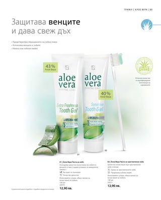 53|Грижа с А лое Вера
100 мл
20070
12,90 лв.
100 мл
20071
12,90 лв.
43 %
Алое Вера
40 %
Алое Вера
01 | Алое Вера Паста за зъби
Осигурява цялостно почистване на зъбите и
венците и така създава усещане за невероятна
свежест.
		Екстракт от ехинацея
		Почиства цялостно
Използвайте сутрин, обед и вечер за
почистване на зъбите.
02 | Алое Вера Паста за чувствителни зъби
Цялостно почистване при чувствителни
зъби и венци.
		Грижа за чувствителните зъби
		Предпазва зъбния емайл
Използвайте сутрин, обед и вечер за
почистване на зъбите.
Защитава венците
и дава свеж дъх
• Предотвратява образуването на зъбна плака
• Успокоява венците и зъбите
• Нежна към зъбния емайл
Отлично качество
и сертифицирани
източници на
суровините
Сравнителни цени на дребно с подобни продукти на пазара
 