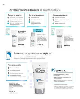 56
75 мл
25050
38,90 лв.
(51,87 лв. за 100 мл)
75 мл
25051
32,90 лв.
(43,87 лв. за 100 мл)
100 мл
25052
38,90 лв.
150 мл
25070
54,50 лв.
(36,33 лв. за 100 мл)
Потвърдена ефективност от Derma
Consult GmbH
• 100% потвърждават, че образуването на
пърхот намалява**
• 80% потвърждават, че кожата на главата не е
толкова суха и зачервена**
Доказано
Microsilver Plus
Антибактериално решение за ръцете и краката
Ефикасно отстраняване на пърхота*
Хигиена
за изпът
Грижа за ръцете:
Подхранва и възстановява
изтощената кожа на ръцете
С хидратиращо действие
Zink Cite изгражда защитен
филм върху ръцете
Хигиена за ръцете:
Хигиена без вода
Усещане за свежест
Zink Cite изгражда
защитен филм върху
ръцете
Грижа за косата:
Нежно почистване
Отстранява пърхота*
Антибактериално действие
Грижа за краката:
Намалява миризмата
За мека и подхранена кожа на
краката
Талкът попива потта
* предизвикан от суха кожа на главата
** Шампоанът против пърхот MICROSILVER PLUS е тестван
от 10 мъже на възраст от 22 до 56 г. в проучване на
Derma Consult GmbH за период от април до юни 2008 г.
Шампоанът против пърхот MICROSILVER PLUS не само отстранява
пърхота, но и намалява свръхпроизводството на рогови клетки.
Microsilver Plus
Крем за ръце
Хидратиращ крем за
ръце, съдържащ
защитаващ минерален
комплекс. Нанесете
обилно количество
върху ръцете при
необходимост.
Microsilver Plus
Гел за ръце
Особено подходящ за
бързо почистване на
ръцете, когато нямате
вода на разположение.
Microsilver Plus
Крем за крака
Нанасяйте лекия крем
за крака сутрин и при
необходимост. Попива
бързо.
Шампоан против пърхот
Мек и щадящ шампоан против
пърхот. Подходящ за ежедневна
употреба.
Октопирокс регулира
състоянието на кожата на главата
 