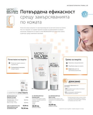 57|Антибактериална грижа
150 мл
25000
38,90 лв.
(25,93 лв. за 100 мл)
50 мл
25001
43,90 лв.
(87,80 лв. за 100 мл)Сума на единичните цени
Промоционална цена
на комплекта само
82,80 лв.
76,50 лв.
38,90 лв.
43,90 лв.
 25004
С КОМПЛЕКТА СПЕСТЯВАТЕ
01 | Microsilver Plus 02 | Microsilver Plus
Потвърдена ефикасност
срещу замърсяванията
по кожата
Намалява замърсяванията
Дефензил действа
противовъзпалително
Подобрява вида на кожата
Грижа за лицето:Почистване на лицето:
Почиства порите нежно и
в дълбочина
Нечистата кожа е резултат от свръхпроизводство на мастните жлези на кожата.
Ако те се запушат, се създават идеални условия за размножаване на микро-
организми. Продуктите за грижа за лице MICROSILVER PLUS почистват кожата
и действат срещу нежеланите бактерии.
Microsilver Plus
* Антибактериалният крем за лице е тестван
от 30 жени и мъже на възраст от 16 до 34 г.
в проучване на Dermatest GmbH за период
от 8 седмици през август 2005 г.
Комплект за лице
Microsilver Plus
Измиващ крем · 150 мл
Microsilver Plus
Крем за лице · 50 мл
Измиващ крем
Почиствайте лицето сутрин
и вечер с антибактериалния
измиващ крем.
Крем за лице
Нанесете върху лицето след
употребата на измиващия крем.
Салициловата киселина
отваря порите
Потвърдена ефективност от
Dermatest:
• 100% показват висока кожна поносимост
към крема за лице*
• 85% потвърждават намаляване на
замърсяванията по кожата*
Доказано
Сравнителни цени на дребно с подобни продукти на пазара
 