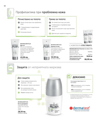 58
200 мл
25023
43,90 лв.
(21,95 лв. за 100 мл)
200 мл
25021
54,50 лв.
(27,25 лв. за 100 мл)
Сума на единичните цени
Промоционална цена
на комплекта само
98,80 лв.
86,90 лв.
43,90 лв.
54,50 лв.
50 мл
25022
28,50 лв.
(57,00 лв. за 100 мл)
 25109
С КОМПЛЕКТА СПЕСТЯВАТЕ
Microsilver Plus
Microsilver Plus
Microsilver Plus
Део защита:
Силен срещу неприятната
миризма – 24 часа
Без алкохол: нежен към кожата
Без алуминиеви соли:
не затваря потните жлези
Профилактика при проблемна кожа
Защита от неприятната миризма
* Антибактериалният рол-он дезодорант е тестван
от 20 жени и мъже на възраст от 25 до 76 г.
в проучване на Dermatest GmbH за период от 4
седмици през април 2010 г.
Нежно почистване при проблемна
кожа
С подхранващо и хидратиращо
действие
Успокоява кожата
За големи участъци суха кожа
Стабилизира и подобрява вида
на кожата
Лесен за нанасяне и при чувствителна
кожа
Действа като защитно покритие
MICROSILVER PLUS Комплект за тяло
Талкът попива потта
Душ-гел
Мек гел за ежедневно
почистване на проблемна,
изтощена кожа. Идеална
подготовка за следващата
козметична грижа.
Емулсия за тяло
Лек лосион за тяло за
дълготрайно подхранване
на големи участъци
проблемна кожа.
MICROSILVER PLUS
Душ-гел · 200 мл
MICROSILVER PLUS
Емулсия за тяло · 200 мл
Рол-он дезодорант
Нанасяйте рол-она
сутрин или след душ.
Почистване на тялото: Грижа за тялото:
Доказано
Потвърдена ефективност от
Dermatest:
• 80% потвърждават, че не се появява
неприятна миризма*
• 80% потвърждават, че не се появяват
кожни раздразнения*
 