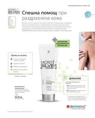 59|Антибактериална грижа
75 мл
25020
65,50 лв.
(87,33 лв. за 100 мл)
Microsilver Plus
Спешна помощ при
раздразнена кожа
Кожата е частта от човешкото тяло, която е в контакт с околната среда. Тя предпазва
организма от дехидратация и от навлизане на болестотворни организми. Сухата,
изтощена кожа е склонна към напукване и лющене. Така бактериите могат лесно да
проникнат през кожната бариера. Съставката Ectoin® на универсалния крем
MICROSILVER PLUS укрепва кожната бариера. Кожата е снабдена с важна хидратация.
най-високо
съдържание на
microsilver
** Антибактериалният универсален крем е
тестван от 16 жени и 4 мъже на възраст от 18
до 71 г. в проучване на Dermatest GmbH за
период от 4 седмици през ноември 2004 г.
За локално третиране
на много суха кожа
Намалява сърбежа*
Повишава хидратацията
*несвързан със заболяване
Универсален крем
Богат универсален крем за
спешно локално приложение.
За много суха кожа.
Грижа за тялото:
Ectoin® укрепва кожната
бариера
Доказано
Потвърдена ефективност от
Dermatest:
•	 90% потвърждават, че универсалният
крем е с много добра поносимост при
чувствителна кожа**
•	85% потвърждават, че кожата е успоко-
ена от универсалния крем**
Сравнителни цени на дребно с подобни продукти на пазара
 
