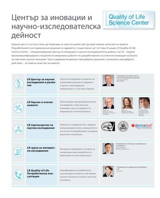 Нашата цел се състои в това, да помагаме на хора по целия свят да имат повече качество на живота.
Разработването на първокласни решения за здравето е съществена част от това. В нашия LR Quality of Life
Science Center – специализирания център за иновации и научно-изследователска дейност на LR – нашите
висококвалифицирани специалисти ежедневно работят по разработването на отлични иновации на базата
на най-нови научни познания. Така създаваме възможно най-добрите решения с възможно най-доброто
действие – за повече качество на живота.
Научни изследвания и развитие на
иновативни решения за здравето
в една от най-модерните
лаборатории от този вид в Европа.
Ръководител на LR Центъра за
научни изследвания и развитие
Ръководител на LR групата за емпирични
изследвания
Ръководител на здравното консултиране
в LR
Консултиране при фундаменталните
изследвания и при научните
иновации, както и подкрепа по
медицински и етични въпроси.
Проектно сътрудничество с водещи
международни учени, университети и
институти за разработване на водещи
решения и концепции.
Емпирични проверки и тестване на
иновативни нови разработки за
ефективността им в практиката.
Квалифицирано потребителско
консултиране на база на най-новите
научни познания за повече качество
на живота.
Център за иновации и
научно-изследователска
дейност
LR Център за научни
изследвания и разви-
тие
LR Научен и етичен
комитет
LR партньорство за
научни изследвания
LR група за емпирич-
ни изследвания
LR Quality of Life
Потребителска кон-
султация
Д-р Андреас Клайн
Director RD
Проф. д-р
Робърт Л. Кланси
Университет Нюкасъл,
Австралия
Д-р Свен Верхан
Експерт по диетология
Ане Опиц
Проф. д-р
Мартина Кершер
Университет Хамбург
Д-р Вернер Фос
Dermatest GmbH
Изследователски
институт
Мюнстер
 