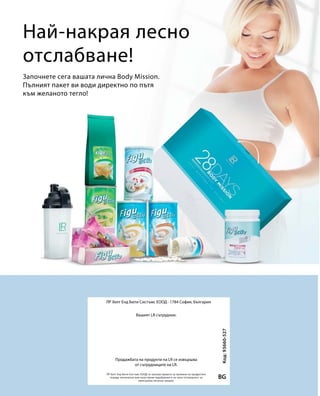 Най-накрая лесно
отслабване!
Започнете сега вашата лична Body Mission.
Пълният пакет ви води директно по пътя
към желаното тегло!
BG
Код:93660-527
ЛР Хелт Енд Бюти Систъмс ЕООД · 1784 София, България
ЛР Хелт Енд Бюти Систъмс ЕООД си запазва правото за промени на продуктите
поради технически или качествени подобрения и не носи отговорност за
евентуални печатни грешки.
Вашият LR сътрудник:
Продажбата на продукти на LR се извършва
от сътрудниците на LR.
 