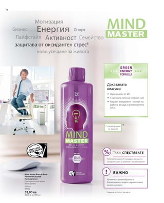8
500 мл
80900
32,90 лв.
(65,80 лв. за 1000 мл)
*С регистрация
за патент
Доказаната
класика
Eнергия
Активност
Мотивация
СемействоЛайфстайл
Бизнес
ново усещане за живота
защитава от оксидантен стрес6
Спорт
*	 Патент №: DE 10 2013 205 049 A1
Mind Master Brain  Body
Performance Drink
Formula Green
Препоръчителен прием:
80 мл дневно
	Оригиналът от LR
	С ценната сила на зеления чай
	Вашият ежедневен спътник на
работа, вкъщи, в университета
и т.н.
ТАКА СПЕСТЯВАТЕ
Попитайте вашия LR сътрудник за още по-
изгодните цени за комплект или абонамент!
Важно
Хранете се разнообразно и
балансирано и водете здравословен
начин на живот.
 