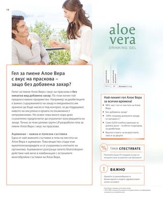 80100 %
12
Гел за пиене Алое Вера
с вкус на праскова –
защо без добавена захар? Витамин С (mg)
задневнадоза
абсолютно
задневнадоза
NRV
Най-лекият гел Алое Вера
за всички времена!
1
Алое Вера съдържа естествена захар
2
100 % NRV съгласно Регламента за предоставяне на информация
за храните на потребителите
Гелът за пиене Алое Вера с вкус на праскова е без
никакъв вид добавена захар. По този начин той
предлага важно предимство. Например за диабетиците
е важно съдържанието на захар в ежедневното им
хранене да бъде ниско и под контрол, за да поддържат
нивото на инсулина в кръвта по възможност
непроменливо. Но освен това много хора днес
съзнателно предпочитат да ограничат консумацията на
захар. Точно за тези целеви групи LR разработи гела за
пиене Алое Вера с вкус на праскова.
Ацеманан – важна и полезна съставка
Една от най-важните съставки в гела на листата на
Алое Вера е ацеманан. Това вещество спада към
мукополизахаридите и се съхранява в клетките на
организма. Ацемананът разгръща своето благотворно
действие най-вече в комбинация с останалите
многобройни съставки на Алое Вера.
	98% чист гел от листата на Алое
Вера
	Без добавена захар1
	100% покрива дневните нужди
от витамин C2
	Само 0,054 хлебни единици за
дневна доза – особено подходящ
за диабетици
	Вкусен е както за възрастните,
така и за децата
Важно
ТАКА СПЕСТЯВАТЕ
Попитайте вашия LR сътрудник за още по-
изгодните цени за комплект или абонамент!
Хранете се разнообразно и
балансирано и водете здравословен
начин на живот.
 