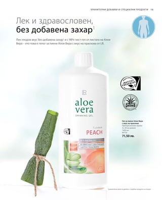 1000 мл
80750
71,50 лв.
13Хранителни добавки и специа лни продукти
Лек плодов вкус без добавена захар1
и с 98% чист гел от листата на Алое
Вера – ето това е гелът за пиене Алое Вера с вкус на праскова от LR.
Лек и здравословен,
без добавена захар1
Гел за пиене Алое Вера
с вкус на праскова
Препоръчителен прием:
3 х 30 мл дневно
Сравнителни цени на дребно с подобни продукти на пазара
 