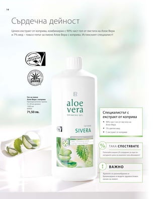 1000 мл
80800
71,50 лв.
16
Ценен екстракт от коприва, комбиниран с 90% чист гел от листата на Алое Вера
и 7% мед – това е гелът за пиене Алое Вера с коприва. Истинският специалист!
Сърдечна дейност
Гел за пиене
Алое Вера с коприва
Препоръчителен прием:
3 х 30 мл дневно
Специалистът с 
екстракт от коприва
	90% чист гел от листата на
Алое Вера
	7% цветен мед
	С екстракт от коприва
ТАКА СПЕСТЯВАТЕ
Попитайте вашия LR сътрудник за още по-
изгодните цени за комплект или абонамент!
Важно
Хранете се разнообразно и
балансирано и водете здравословен
начин на живот.
 