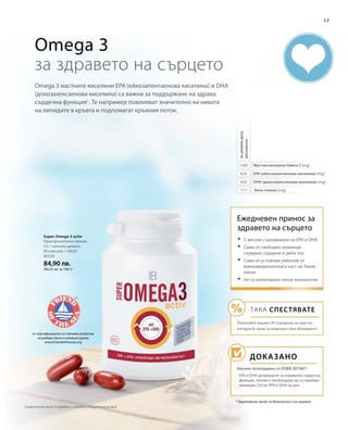 80338
84,90 лв.
(84,23 лв. за 100 г)
1260
630
420
117
17
* Европейски орган за безопасност на храните
Omega 3 мастните киселини EPA (ейкозапентаенова киселина) и DHA
(докозахексаенова киселина) са важни за поддържане на здрава
сърдечна функция1
. Те например повлияват значително на нивата
на липидите в кръвта и подпомагат кръвния поток.
Omega 3
за здравето на сърцето
Мастни киселини Омега 3 (mg)
EPA (ейкозапентаенова киселина) (mg)
DHA (докозахексаенова киселина) (mg)
Бета-глюкан (mg)
задневнадоза
абсолютно
Super Omega 3 activ
Препоръчителен прием:
3 х 1 капсула дневно
60 капсули / 100,8 г
от сертифицирано устойчиво развитие
на рибарството и аквакултурите
www.friendofthesea.org
Ежедневен принос за
здравето на сърцето
Доказано
Научно потвърдено от ЕОБХ (EFSA)*:
	С високо съдържание на EPA и DHA
	Само от свободно живеещи
скумрии, сардини и риба тон
	Само от устойчив риболов от
южноамериканската част на Тихия
океан
	Не са използвани генни технологии
ТАКА СПЕСТЯВАТЕ
Попитайте вашия LR сътрудник за още по-
изгодните цени за комплект или абонамент!
1
EPA и DHA допринасят за нормална сърдечна
функция. Затова е необходимо да се приемат
минимум 250 мг EPA и DHA на ден.
Сравнителни цени на дребно с подобни продукти на пазара
 
