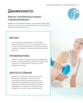19Хранителни добавки и специа лни продукти
Официални изследвания показват, че се движим твърде малко.
Това влияе негативно не само на фигурата ни, но и като цяло на
здравето и благосъстоянието ни.
Ключът към благосъстояние
и удовлетворение
Движението:
Фитнес
За да поддържате добра форма, са необходими
редовни тренировки. А за да не претоварите тялото
си с допълнителното движение, може да му осигурите
специфична подкрепа с правилните микрохранителни
вещества.
Профилактика
Ставите се нуждаят от редовно движение. Движенията
служат за това, необходимите хранителни вещества да
се втрият в ставния хрущял. В противен случай
хрущялът дегенерира.
Благосъстояние
Доказано е, че редовната физическа активност
благоприятства доброто състояние. Освен
спортуването може да се движите повече и в 
ежедневието. Например използвайте стълбите
вместо асансьора или ескалатора. Също така не
забравяйте да се погрижите и за достатъчното
снабдяване на ставите с хранителни вещества!
 