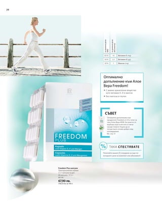 80190
67,90 лв.
(182,53 лв. за 100 г)
2,5
1
10
50 %
50 %
83 %
20
задневнадоза
NRV
задневнадоза
абсолютно
Витамин Е (mg)
Витамин D (µg)
Манган (mg)
Freedom Plus капсули
Препоръчителен прием:
2 х 1 капсула на ден
60 капсули / 37,2 г
Оптимално допълнение към
продуктите Freedom от LR е гелът за
тяло Алое Вера MSM. Екстрактът от
върбова кора и листата от мечо
грозде помагат бързо да се
почувствате отново добре след
натоварвания.
Вж. стр. 51
Съвет
ТАКА СПЕСТЯВАТЕ
Попитайте вашия LR сътрудник за още по-
изгодните цени за комплект или абонамент!
Оптимално
допълнение към Алое
Вера Freedom!
 	С важни хранителни вещества
като витамин E, D и манган
 	Без лактоза и глутен
 