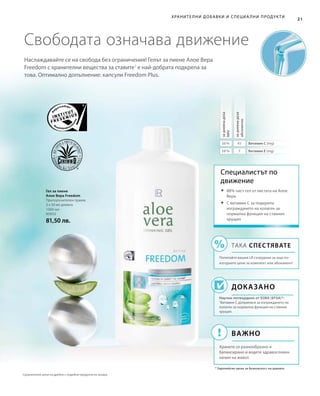 1000 мл
80850
81,50 лв.
56 % 45
58 % 7
21
Хранителни добавки и специа лни продукти
Наслаждавайте се на свобода без ограничения! Гелът за пиене Алое Вера
Freedom с хранителни вещества за ставите1
е най-добрата подкрепа за
това. Оптимално допълнение: капсули Freedom Plus.
Свободата означава движение
Гел за пиене
Алое Вера Freedom
Препоръчителен прием:
3 х 30 мл дневно
Специалистът по
движение
Доказано
Научно потвърдено от ЕОБХ (EFSA)*:
1
Витамин С допринася за изграждането на
колаген за нормална функция на ставния
хрущял.
* Европейски орган за безопасност на храните
	88% чист гел от листата на Алое
Вера
	С витамин C за подкрепа
изграждането на колаген за
нормална функция на ставния
хрущял
ТАКА СПЕСТЯВАТЕ
Попитайте вашия LR сътрудник за още по-
изгодните цени за комплект или абонамент!
Важно
Хранете се разнообразно и
балансирано и водете здравословен
начин на живот.
задневнадоза
NRV
задневнадоза
абсолютно
Витамин С (mg)
Витамин Е (mg)
Сравнителни цени на дребно с подобни продукти на пазара
 
