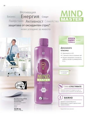 500 мл
80900
32,90 лв.
(65,80 лв. за 1000 мл)
*
22
С регистрация
за патент
Доказаната
класика
Eнергия
Активност
Мотивация
СемействоЛайфстайл
Бизнес
ново усещане за живота
защитава от оксидантен стрес6
Спорт
*	 Патент №: DE 10 2013 205 049 A1
Mind Master Brain  Body
Performance Drink
Formula Green
Препоръчителен прием:
80 мл дневно
	 Оригиналът от LR
	С ценната сила на зеления чай
	Вашият ежедневен спътник на
работа, вкъщи, в университета
и т.н.
ТАКА СПЕСТЯВАТЕ
Попитайте вашия LR сътрудник за още по-
изгодните цени за комплект или абонамент!
Важно
Хранете се разнообразно и
балансирано и водете здравословен
начин на живот.
 