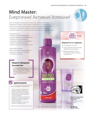 500 мл
80950
32,90 лв.
(65,80 лв. за 1000 мл)
23Хранителни добавки и специа лни продукти
Да се наслаждаваш пълноценно на живота и да постигаш всичко: успех
в професията, триумф в спорта, време за семейството и за себе си. Тези,
които искат да живея толкова активно и интензивно, трябва да се погрижат
за оптимално снабдяване с хранителни вещества. Mind Master съдържа
специално подбрани и съчетани микрохранителни вещества с важни функции.
LR държи изключително на
превъзходното качество на Mind
Master. То е потвърдено от INSTITUT
FRESENIUS Quality Seal – един от най-
строгите печати за качество на
пазара.
Нашето обещание
за качество
Научно потвърдено от ЕОБХ (EFSA)*:
Mind Master Brain  Body
Performance Drink
Formula Red
Препоръчителен прием:
80 мл дневно
Вариантът в червено
Mind Master:
Енергични! Активни! Успешни!
Доказано
Те допринасят за:
• нормален енергиен метаболизъм1
• нормална функция на нервната система2
• нормална психическа функция3
• намаляване на умората и изтощението4
• нормална когнитивна функция5
• защита на клетките от оксидантен стрес6
Същият ефект, нов вкус:
Освен класическата зелена формула ви
предлагаме и варианта Formula Red
с плодов вкус на грозде.
	С плодов вкус на грозде
	Същото действие като оригинала
Mind Master Formula Green
	Вашият ежедневен спътник
в свободното време, при спорт,
в училище и т.н.
1
Тиамин и витамин B12 допринасят за
нормален енергиен метаболизъм.
2
Витамин B12 допринася за нормално
функциониране на нервната система.
3
Витамин B12 допринася за нормална
психическа функция.
4
Витамин B12 и желязото допринасят за
намаляване на умората и изтощението.
5
Желязото допринася за нормална
когнитивна функция.
6
Витамин Е допринася за защитата на
клетките от оксидантен стрес.
*Европейски орган за безопасност на храните
Сравнителни цени на дребно с подобни продукти на пазара
 
