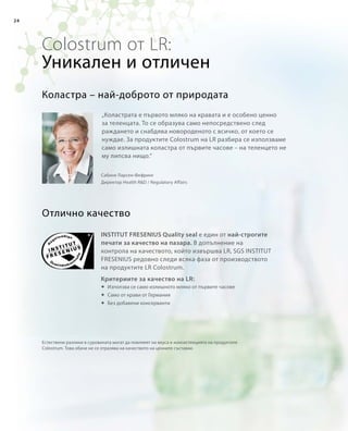 24
Colostrum от LR:
„Коластрата е първото мляко на кравата и е особено ценно
за теленцата. То се образува само непосредствено след
раждането и снабдява новороденото с всичко, от което се
нуждае. За продуктите Colostrum на LR разбира се използваме
само излишната коластра от първите часове – на теленцето не
му липсва нищо.“
Естествени разлики в суровината могат да повлияят на вкуса и консистенцията на продуктите
Colostrum. Това обаче не се отразява на качеството на ценните съставки.
Отлично качество
Коластра – най-доброто от природата
Сабине Ларсен-Фефринг
Директор Health RD / Regulatory Affairs
Уникален и отличен
INSTITUT FRESENIUS Quality seal е един от най-строгите
печати за качество на пазара. В допълнение на
контрола на качеството, който извършва LR, SGS INSTITUT
FRESENIUS редовно следи всяка фаза от производството
на продуктите LR Colostrum.
Критериите за качество на LR:
	Използва се само излишното мляко от първите часове
	 Само от крави от Германия
	Без добавени консерванти
 
