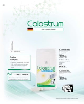 80360
125,90 лв.
(407,44 лв. за 100 г)
125 мл
80361
88,90 лв.
(71,12 лв. за 100 мл)
60 г
80362
125,90 лв.
(209,83 лв. за 100 г)
800
26
Само от крави от Германия
Коластра (mg)
задневнадоза
ColostrumCompact
Трайна
подкрепа
	Капсули, съдържащи коластра
	800 мг обезмаслена говежда
коластра на прах за дневна
доза
ТАКА СПЕСТЯВАТЕ
Попитайте вашия LR сътрудник за още по-
изгодните цени за комплект или абонамент!
01 | Colostrum Compact
Препоръчителен прием:
2 х 1 капсула дневно
60 капсули / 30,9 г
02 | Colostrum Direct
Препоръчителен прием:
8 мл дневно
03 | Colostrum Pearls
Препоръчителен прием:
1 равна мерителна лъжичка
(2 г) дневно
Сравнителни цени на дребно с подобни продукти на пазара
 