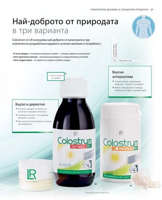 800
*
27
Най-доброто от природата
в три варианта
Colostrum от LR осигурява най-доброто от коластрата в три
компетентно разработени варианта за всяко желание и потребност:
Хранителни добавки и специа лни продукти
Вкусна
алтернатива
 Сладки перли, съдържащи
коластра – вкусни и за децата
 800 мг обезмаслена говежда
коластра на прах за дневна доза
Коластра (mg)
задневнадоза
ColostrumPearls
 Отличен продукт на базата на
коластра (съдържа коластра)
 Говежда коластра с отстранени
мазнини и казеин
	Висококачествен метод на студено
производство
Бързо и директно
С регистрация
за патент
• В течна форма, с отстранени мазнини и казеин – за бърза, директна консумация
• Като практични капсули – висококонцентрирана за продължителна употреба
• Като сладки перли – по-приятни за прием, особено за деца
*	 Патент №: DE 10 2011 008 579 A1
 
