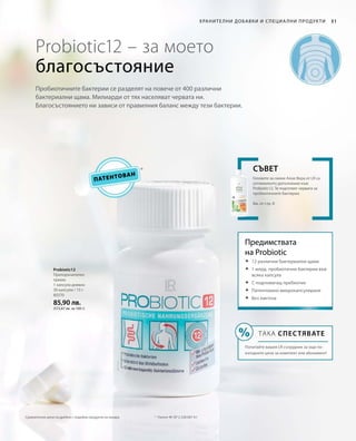 80370
85,90 лв.
(572,67 лв. за 100 г)
31
Патентован
Probiotic12 – за моето
благосъстояние
Хранителни добавки и специа лни продукти
Пробиотичните бактерии се разделят на повече от 400 различни
бактериални щама. Милиарди от тях населяват червата ни.
Благосъстоянието ни зависи от правилния баланс между тези бактерии.
Probiotic12
Препоръчителен
прием:
1 капсула дневно
30 капсули / 15 г
*	 Патент №: EP 2 228 067 A1
Геловете за пиене Алое Вера от LR са
оптималното допълнение към
Probiotic12. Те подготвят червата за
пробиотичните бактерии.
Вж. от стр. 8
Съвет
Предимствата
на Probiotic
	12 различни бактериални щама
	1 млрд. пробиотични бактерии във
всяка капсула
	С подпомагащ пребиотик
	Патентовано микрокапсулиране
	Без лактоза
ТАКА СПЕСТЯВАТЕ
Попитайте вашия LR сътрудник за още по-
изгодните цени за комплект или абонамент!
Сравнителни цени на дребно с подобни продукти на пазара
 