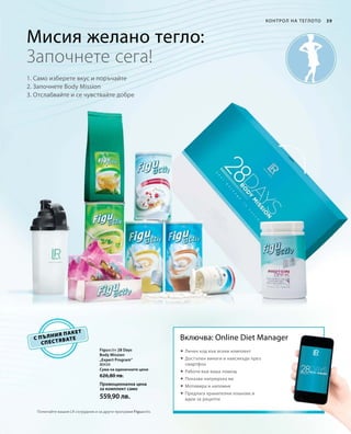 80434
Сума на единичните цени 	
626,80 лв.
Промоционална цена
за комплект само
559,90 лв.
39Контрол на теглото
с пълния пакет
спестявате
Мисия желано тегло:
1. Само изберете вкус и поръчайте
2. Започнете Body Mission
3. Отслабвайте и се чувствайте добре
Започнете сега!
Включва: Online Diet Manager
 Личен код във всеки комплект
 Достъпен винаги и навсякъде през
смартфон
 Работи във ваша помощ
 Показва напредъка ви
 Мотивира и напомня
 Предлага хранителни планове и
идеи за рецепти
Попитайте вашия LR сътрудник и за други програми Figuactiv.
Figuactiv 28 Days
Body Mission
„Expert Program“
 