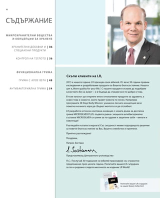 | 48
| 54
| 06
| 36
4
СЪДЪРЖАНИЕ
Микрохранителни вещества
и концепции за хранене
Функционална грижа
Хранителни добавки и
специални продукти
Контрол на теглото
Грижа с Алое Вера
Антибактериална грижа
Попитайте вашия LR сътрудник
за нашия Beauty Collection!
2015 е нашата година: LR празнува своя юбилей. От вече 30 години правим
изследвания и разработваме продукти за Вашето благосъстояние. Нашата
цел е„More quality for your life.“. С нашите продукти искаме да подобрим
качеството Ви на живот – и в бъдеще да ставаме все по-добри в това.
В този каталог ще откриете много иновативни продукти за здравето, а
освен това и новости, които правят живота по-лесен. Например
програмата 28 Days Body Mission: уникално лесната концепция вече
помогна на много хора да сбъднат мечтата си да отслабнат.
LR разработи истинска световна иновация с новата дъвка за дентална
грижа MICROSILVER PLUS: първата дъвка с мощната антибактериална
съставка MICROSILVER се грижи за по-здрави и защитени зъби – винаги и
навсякъде!
Разгледайте каталога веднага! Със сигурност имаме подходящото решение
за повече благосъстояние за Вас, Вашето семейство и приятели.
Приятно разглеждане!
Поздрави,
Патрик Зостман
Скъпи клиенти на LR,
Представляващ Централното ръководство
П.С.: Послучай 30-годишния ни юбилей празнуваме със страхотни
предложения през цялата година. Попитайте вашия LR сътрудник
за тях и редовно следете месечното ни издание LR World!
 