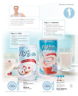 Всеки 88,90 лв.
(197,56 лв. за 1000 г)
80295
88,90 лв.
(197,56 лв. за 1000 г)
80201
80203
80280
4141
1 хранене1
само 6,91 лв.
1 хранене1
само 5,53 лв.
Контрол на теглото |
Figuactiv шейкове
	Кремообразни или плодови
заместители на хранене в 3 варианта
	Разбъркайте с мляко без лактоза
	Комбинация от белтъци от растителен
и животински произход
	Без лактоза и глутен
	Без добавени консерванти и захар2
2
съдържа натурална захар
Figuactiv шейкове
450 г кутия
Шейк ягода и банан
Шейк Latte Macchiato
Шейк Ванилия
Figuactiv
Vital Crunchy Cranberry
450 г кутия
Figuactiv Vital
	Заместител на хранене, подобен на
мюсли
	Със сочни парченца червена
боровинка
	Разбъркайте с кисело мляко без
лактоза
	Без лактоза
	Без добавени консерванти
„Сутрин обичам Figuactiv Vital. Има вкус
на хрупкаво плодово мюсли! На обед
един шейк е перфектен - освежаващ е
и се приготвя бързо!“
Сравнителни цени на дребно с подобни продукти на пазара
 