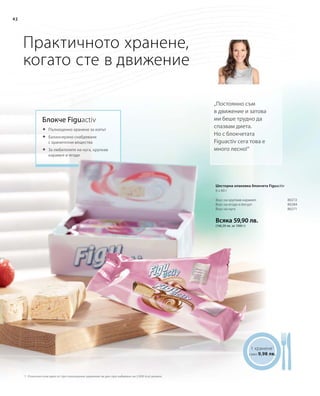 Всяка 59,90 лв.
(166,39 лв. за 1000 г)
80272
80284
80271
42
Практичното хранене,
когато сте в движение
Блокче Figuactiv
„Постоянно съм
в движение и затова
ми беше трудно да
спазвам диета.
Но с блокчетата
Figuactiv сега това е
много лесно!“
	Пълноценно хранене за изпът
	Балансирано снабдяване
с хранителни вещества
	За любителите на нуга, хрупкав
карамел и ягоди
1 хранене1
само 9,98 лв.
1 Отнесено към едно от три пълноценни хранения на ден при набавяне на 2.000 kcal дневно
Вкус на хрупкав карамел
Вкус на ягода и йогурт
Вкус на нуга
Шесторна опаковка блокчета Figuactiv
6 x 60 г
 