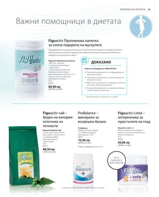 375 г
80550
89,90 лв.
(239,73 лв. за 1000 г)
250 г
80205
48,50 лв.
(19,40 лв. за 100 г)
80102
72,90 лв.
(28,93 лв. за 100 г)
210 г
80380
43,90 лв.
(20,90 лв. за 100 г)
43Контрол на теглото
Важни помощници в диетата
Figuactiv Протеинова напитка
за силна подкрепа на мускулите
Figuactiv Протеинова напитка
• 80% чист протеин
• 5 различни протеинови
компонента
• С магнезий и витамин B6
Препоръчителен прием:
една мерителна лъжичка (12,5 г)
на ден, смесена с вода или
нискомаслено мляко
*Европейски орган за безопасност на храните
Научно потвърдено от ЕОБХ (EFSA)*:
Доказано
Поддържането на мускулната маса е изключително важно по време на диета.
Протеиновата напитка Figuactiv доставя допълнителна порция протеини за
подкрепа на мускулната маса.
 Протеините допринасят за поддържане на
мускулната маса
 Протеините допринасят за увеличаване на
мускулната маса
 Магнезият допринася за нормален синтез на
белтъци и мускулна функция
 Витамин B6 допринася за нормална обмяна
на белтъците и гликогена
Figuactiv чай –
беден на калории
източник на
течности
ProBalance –
минерали за
вътрешен баланс
Figuactiv Lineé –
алтернатива за
пристъпите на глад
Figuactiv Билков чай
Състав: зелен чай, листа от
мате, кора от лапачо, листа
от коприва, ройбос,
лимонова трева и
сладък корен.
ProBalance
Препоръчителен прием:
3 х 4 таблетки дневно
360 таблетки / 252 г
Figuactiv Linée +3
Вкусна напитка като междинно
хранене с високо съдържание на
баластни вещества
не се
съдържа в
Body Mission
Повече информация на стр. 35.
Сравнителни цени на дребно с подобни продукти на пазара
 