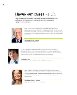 44
Консултира LR по въпросите, свързани с научно-изследователската
дейност и проучвания, както и разработването на иновативни
продуктови концепции.
Научният съвет на LR:
Д-р Вернер Фос
Д-р Фос е специалист по дерматология, както и основател и ръководител на
реномирания институт Dermatest GmbH. Той подпомага LR не само при прецизните
изследвания на продукти, но и при професионалното провеждане на индивидуални
серии от научни тестове, изследвания и потребителски проучвания.
Проф. д-р Робърт Кланси
Проф. Кланси е един от най-видните експерти в света в областта на
пробиотиците. Той е преподавател в Университета Нюкасъл, Австралия. Проф.
Кланси консултира LR по редица научни въпроси и участва в разработването на
нови продукти и концепции за приложение в съответствие с най-новите научни
достижения.
Проф. д-р Мартина Кершер
Проф. Кершер е преподавател в университета Хамбург по единствената
в Германия специалност Козметика и грижа за тялото и се е специализирала
в областите дерматология, венерология и алергология. Тя консултира LR при
разработването на нови продукти и винаги активно съдейства със своята
компетентност.
Университет Нюкасъл, Австралия
Основател и ръководител на Dermatest®
GmbH, Medical Research Company
Професор по козметология, Университет Хамбург
 
